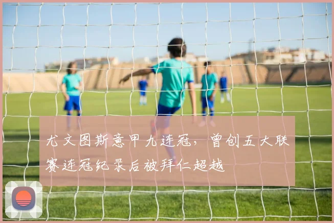 尤文图斯意甲九连冠,曾创五大联赛连冠纪录后被拜仁超越