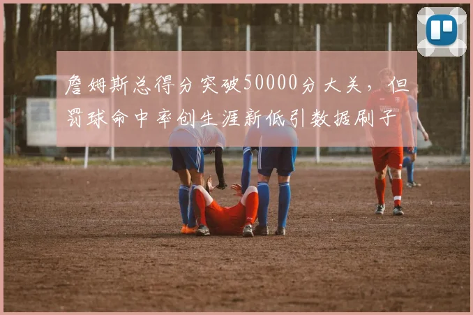 詹姆斯总得分突破50000分大关,但罚球命中率创生涯新低引数据刷子质疑