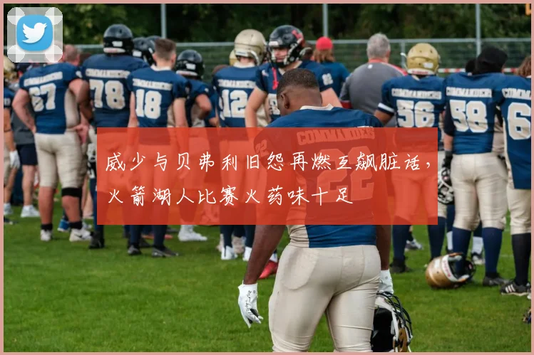 威少与贝弗利旧怨再燃互飙脏话,火箭湖人比赛火药味十足