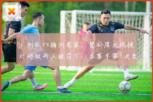 广州队vs梅州客家:替补席大规模对峙致两人被罚下,本赛季第5次类似事件