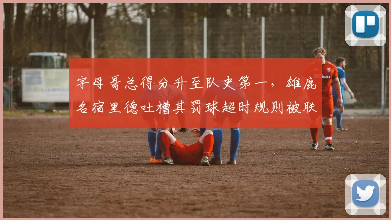 字母哥总得分升至队史第一,雄鹿名宿里德吐槽其罚球超时规则被联盟选择性忽视