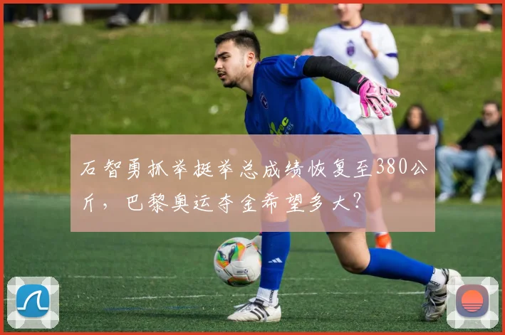 石智勇抓举挺举总成绩恢复至380公斤,巴黎奥运夺金希望多大?