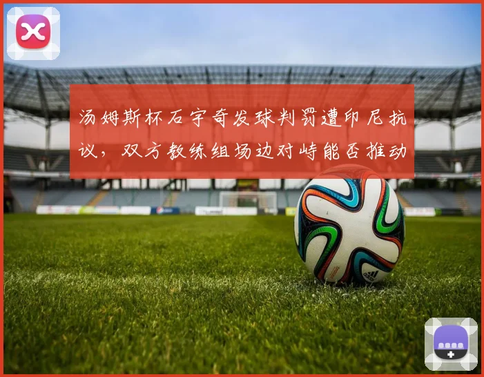 汤姆斯杯石宇奇发球判罚遭印尼抗议,双方教练组场边对峙能否推动规则修订?