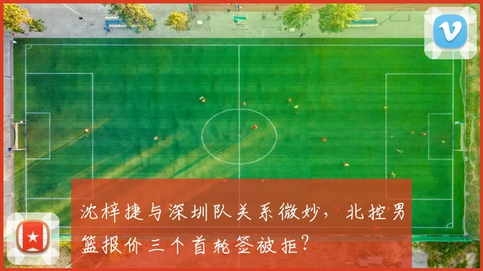 沈梓捷与深圳队关系微妙,北控男篮报价三个首轮签被拒?